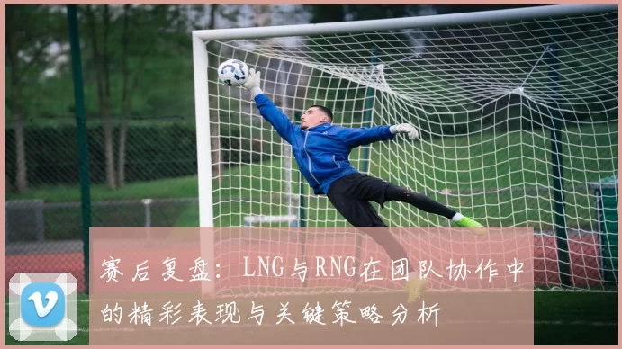 赛后复盘：LNG与RNG在团队协作中的精彩表现与关键策略分析