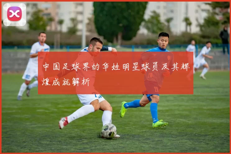 中国足球界的华姓明星球员及其辉煌成就解析