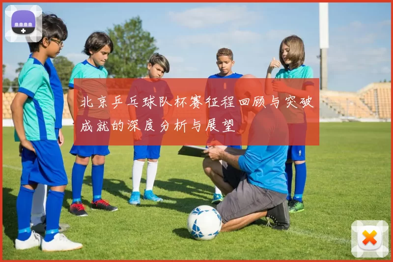 北京乒乓球队杯赛征程回顾与突破成就的深度分析与展望