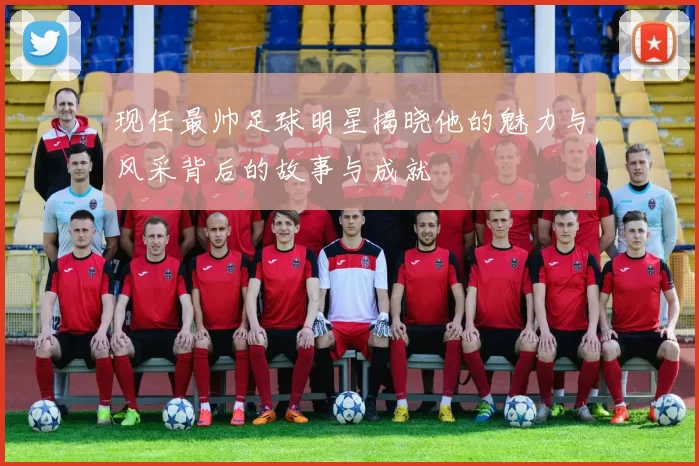 现任最帅足球明星揭晓他的魅力与风采背后的故事与成就