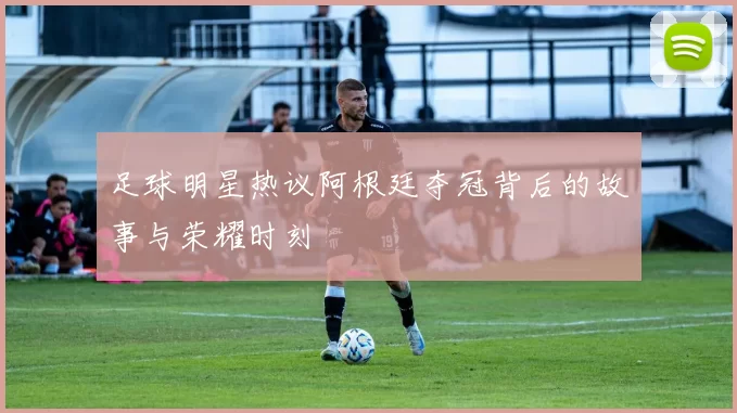 足球明星热议阿根廷夺冠背后的故事与荣耀时刻