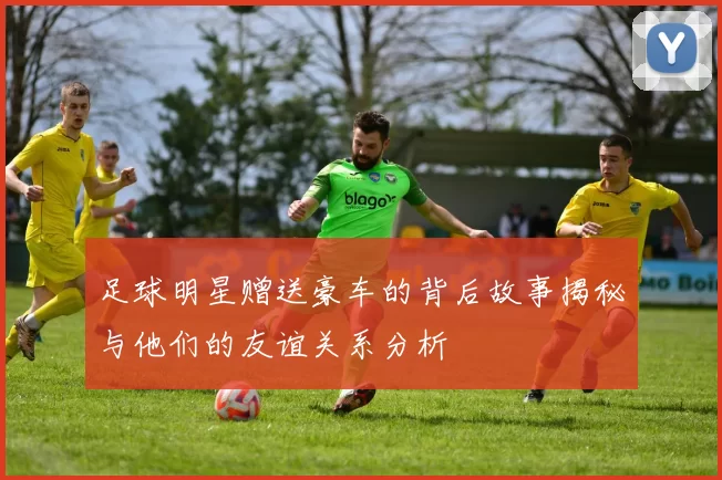 足球明星赠送豪车的背后故事揭秘与他们的友谊关系分析
