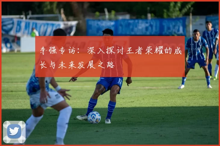 李强专访：深入探讨王者荣耀的成长与未来发展之路