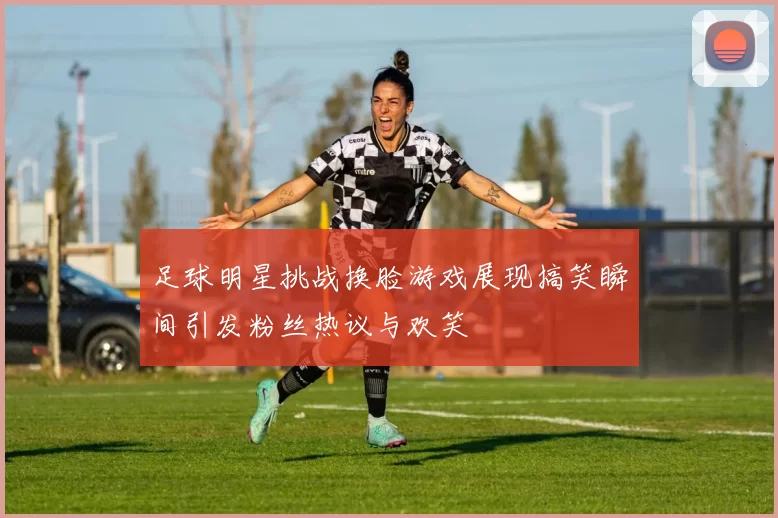 足球明星挑战换脸游戏展现搞笑瞬间引发粉丝热议与欢笑