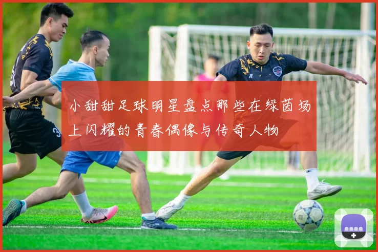 小甜甜足球明星盘点那些在绿茵场上闪耀的青春偶像与传奇人物