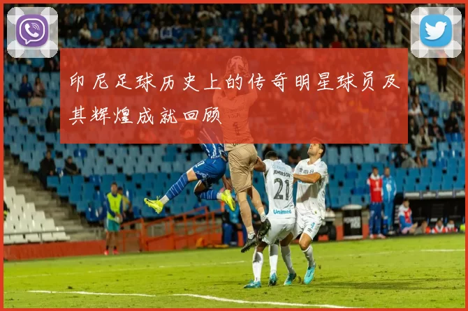 印尼足球历史上的传奇明星球员及其辉煌成就回顾