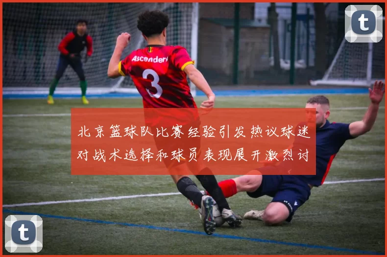 北京篮球队比赛经验引发热议球迷对战术选择和球员表现展开激烈讨论
