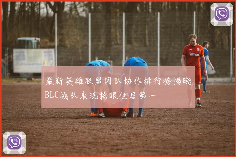 最新英雄联盟团队协作排行榜揭晓BLG战队表现抢眼位居第一