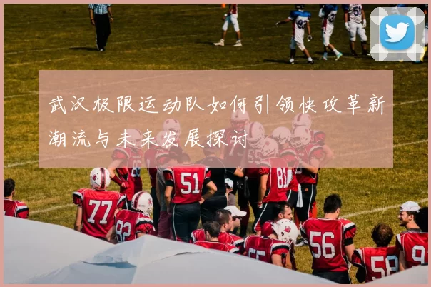 武汉极限运动队如何引领快攻革新潮流与未来发展探讨