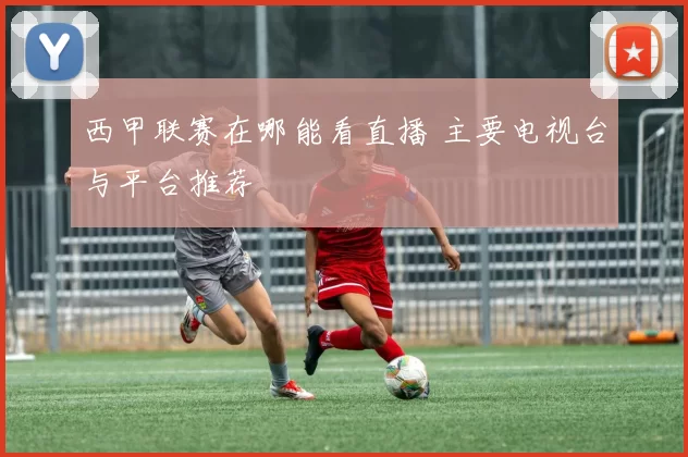 西甲联赛在哪能看直播 主要电视台与平台推荐