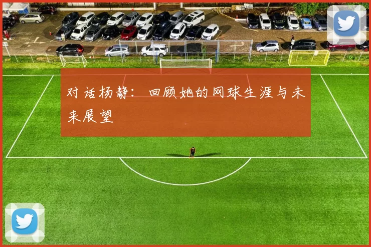 对话杨静：回顾她的网球生涯与未来展望