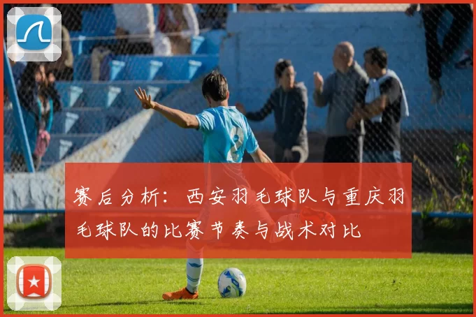 赛后分析：西安羽毛球队与重庆羽毛球队的比赛节奏与战术对比