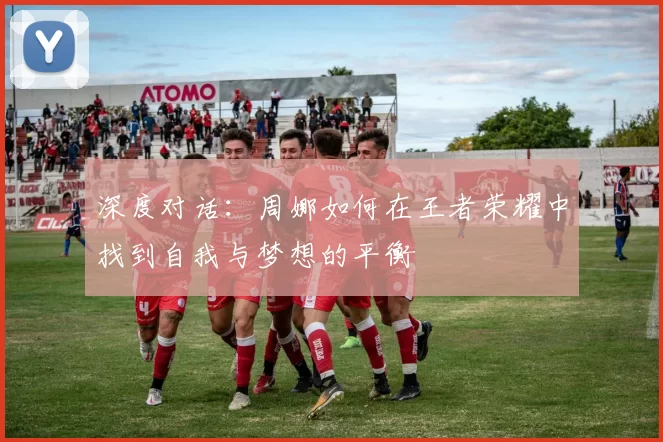 深度对话：周娜如何在王者荣耀中找到自我与梦想的平衡
