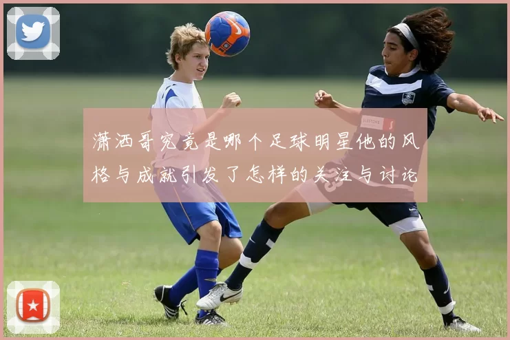 潇洒哥究竟是哪个足球明星他的风格与成就引发了怎样的关注与讨论