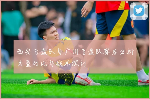 西安飞盘队与广州飞盘队赛后分析力量对比与战术探讨