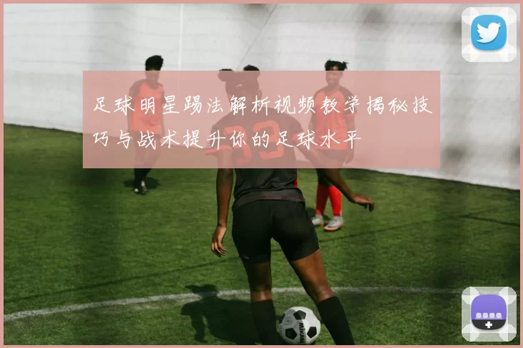 足球明星踢法解析视频教学揭秘技巧与战术提升你的足球水平