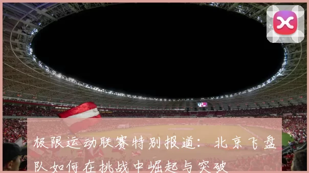 极限运动联赛特别报道：北京飞盘队如何在挑战中崛起与突破