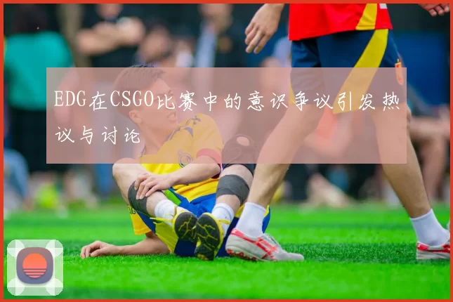 EDG在CSGO比赛中的意识争议引发热议与讨论