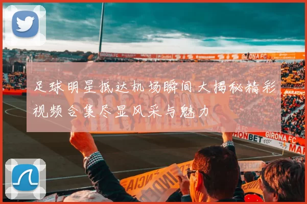 足球明星抵达机场瞬间大揭秘精彩视频合集尽显风采与魅力