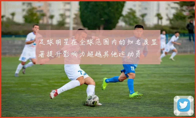 足球明星在全球范围内的知名度显著提升影响力超越其他运动员