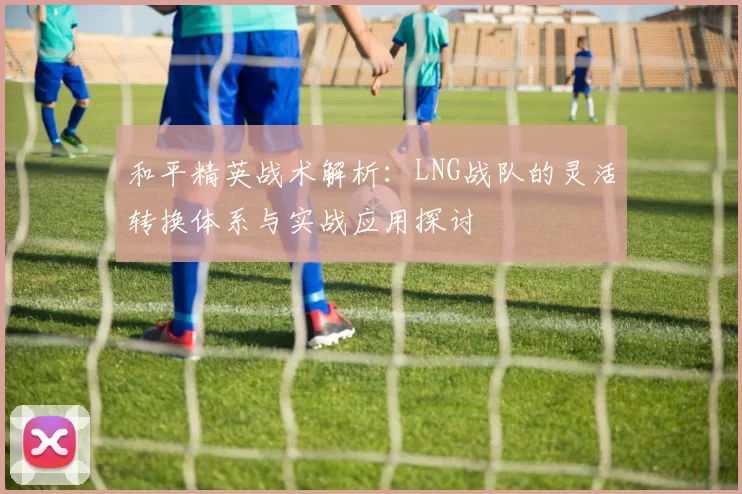 和平精英战术解析：LNG战队的灵活转换体系与实战应用探讨