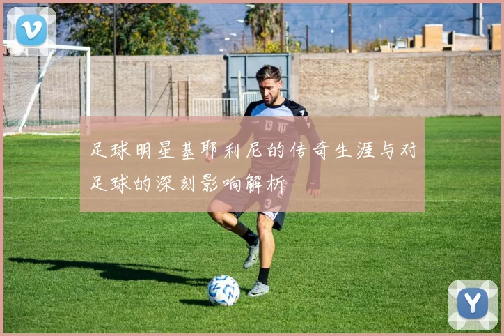 足球明星基耶利尼的传奇生涯与对足球的深刻影响解析