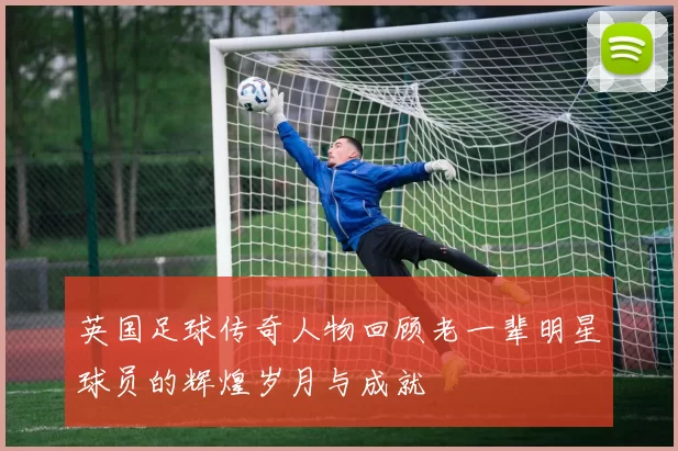 英国足球传奇人物回顾老一辈明星球员的辉煌岁月与成就
