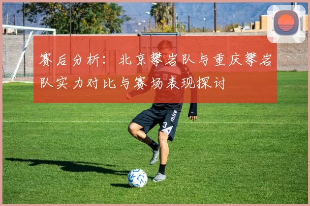 赛后分析：北京攀岩队与重庆攀岩队实力对比与赛场表现探讨