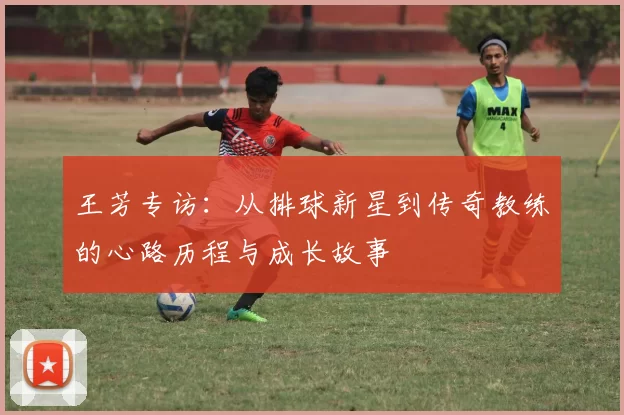 王芳专访：从排球新星到传奇教练的心路历程与成长故事