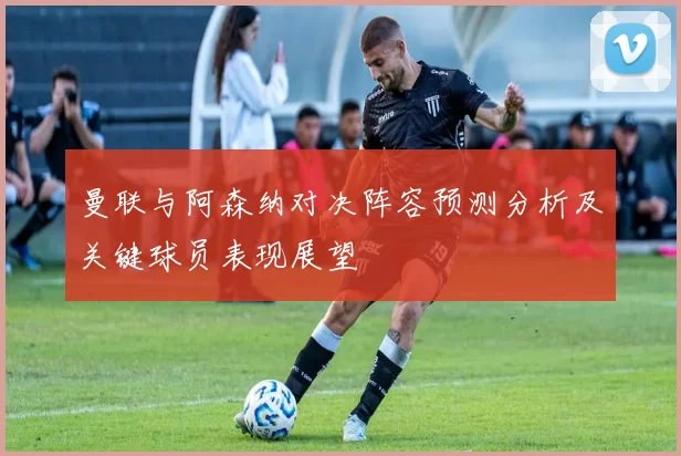 曼联与阿森纳对决阵容预测分析及关键球员表现展望