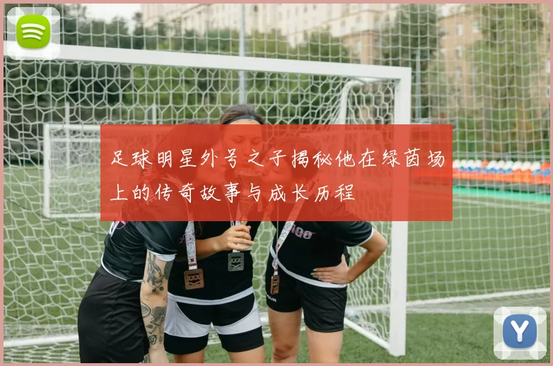 足球明星外号之子揭秘他在绿茵场上的传奇故事与成长历程