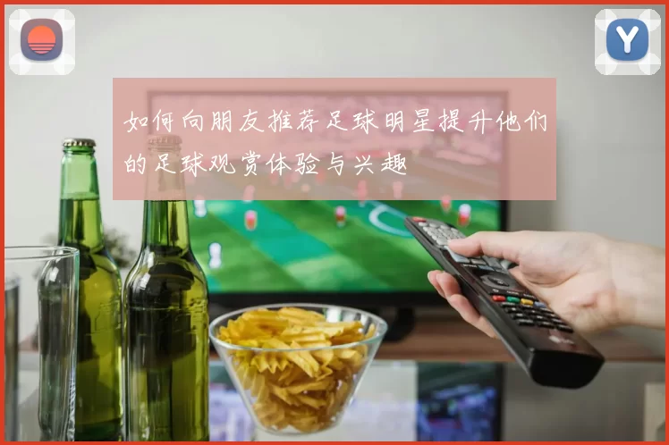 如何向朋友推荐足球明星提升他们的足球观赏体验与兴趣