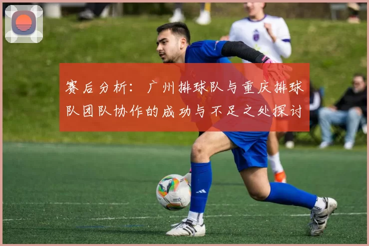 赛后分析：广州排球队与重庆排球队团队协作的成功与不足之处探讨