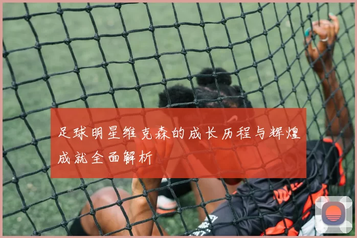 足球明星维克森的成长历程与辉煌成就全面解析