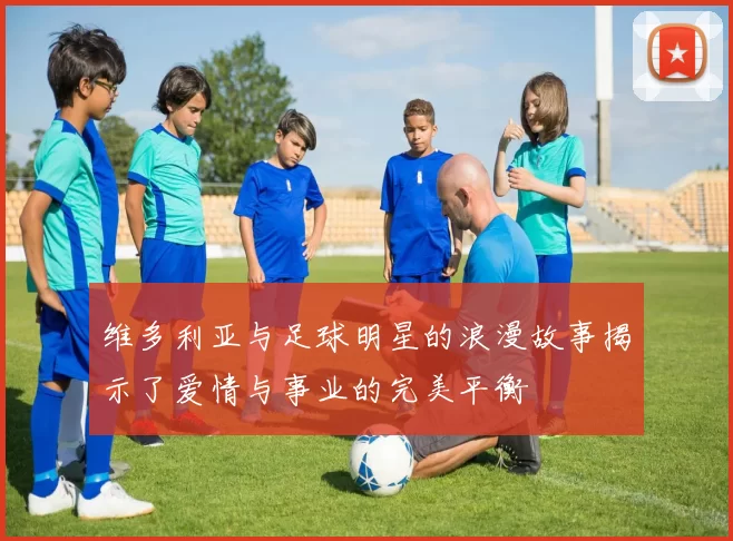 维多利亚与足球明星的浪漫故事揭示了爱情与事业的完美平衡