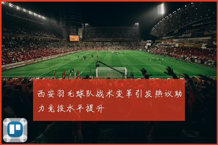 西安羽毛球队战术变革引发热议助力竞技水平提升