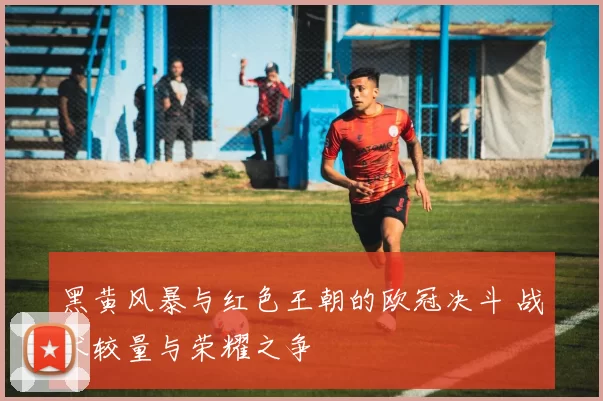 黑黄风暴与红色王朝的欧冠决斗 战术较量与荣耀之争