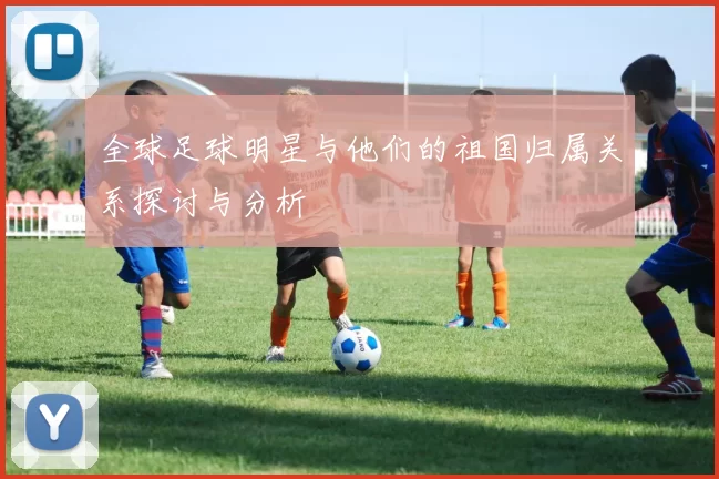 全球足球明星与他们的祖国归属关系探讨与分析