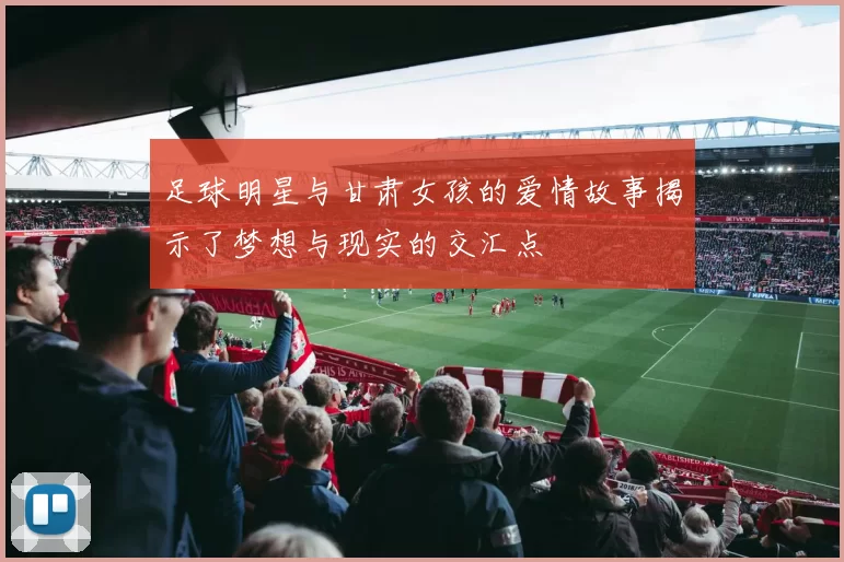 足球明星与甘肃女孩的爱情故事揭示了梦想与现实的交汇点