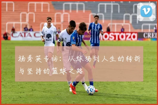 杨秀英专访：从球场到人生的转折与坚持的篮球之路