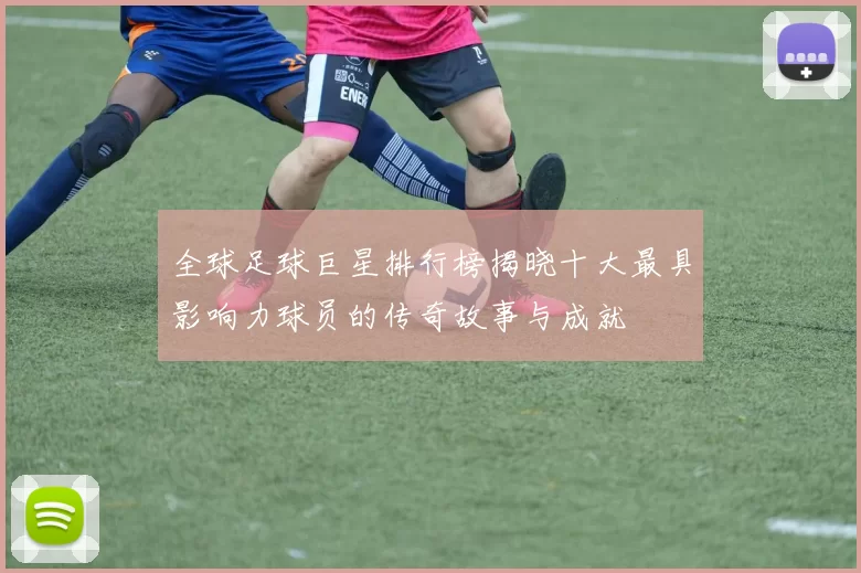 全球足球巨星排行榜揭晓十大最具影响力球员的传奇故事与成就