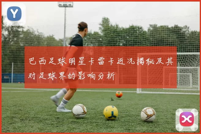 巴西足球明星卡雷卡近况揭秘及其对足球界的影响分析