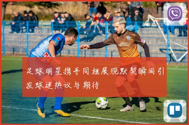 足球明星携手同框展现默契瞬间引发球迷热议与期待