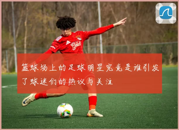 篮球场上的足球明星究竟是谁引发了球迷们的热议与关注