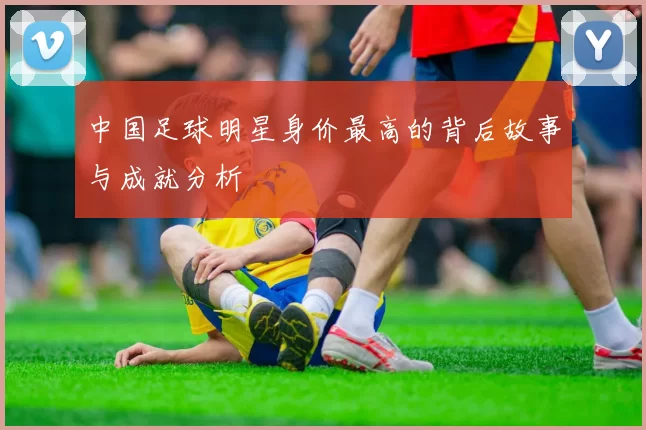 中国足球明星身价最高的背后故事与成就分析