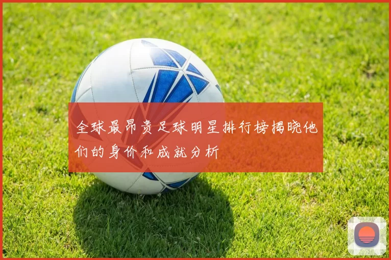 全球最昂贵足球明星排行榜揭晓他们的身价和成就分析