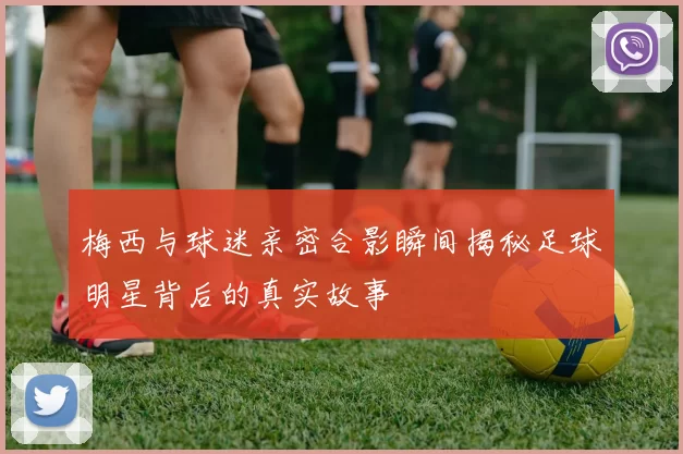 梅西与球迷亲密合影瞬间揭秘足球明星背后的真实故事