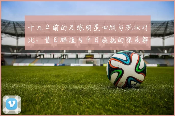 十几年前的足球明星回顾与现状对比，昔日辉煌与今日成就的深度解析