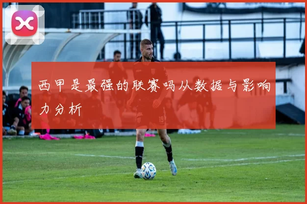 西甲是最强的联赛吗从数据与影响力分析