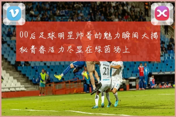 00后足球明星帅哥的魅力瞬间大揭秘青春活力尽显在绿茵场上